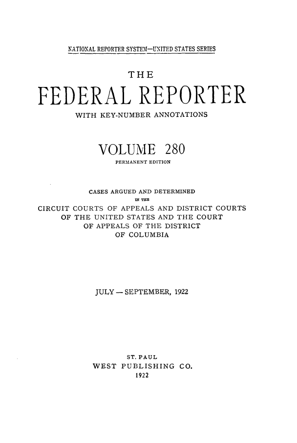 handle is hein.cases/fedrep0280 and id is 1 raw text is: NATIONAL REPORTER SYSTEM-UNITED STATES SERIES
THE
FEDERAL REPORTER
WITH KEY-NUMBER ANNOTATIONS

VOLUME

280

PERMANENT EDITION
CASES ARGUED AND DETERMINED
Mq TE
CIRCUIT COURTS OF APPEALS AND DISTRICT COURTS
OF THE UNITED STATES AND THE COURT
OF APPEALS OF THE DISTRICT
OF COLUMBIA

JULY - SEPTEMBER, 1922
ST. PAUL
WEST PUBLISHING CO.
1922


