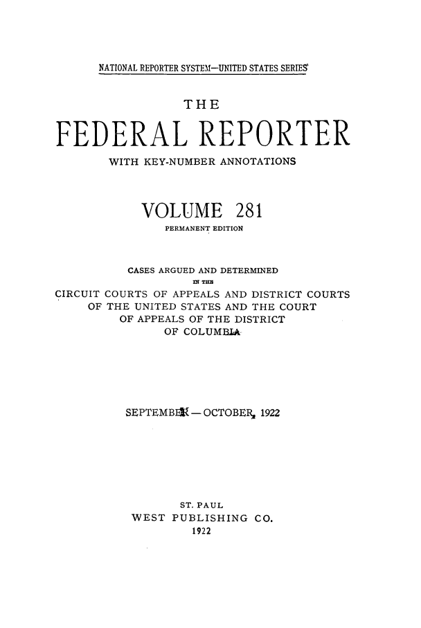 handle is hein.cases/fedrep0281 and id is 1 raw text is: NATIONAL REPORTER SYSTEM-UNITED STATES SERIES'

THE
FEDERAL REPORTER
WITH KEY-NUMBER ANNOTATIONS

VOLUME

281

PERMANENT EDITION
CASES ARGUED AND DETERMINED
nr THE
CIRCUIT COURTS OF APPEALS AND DISTRICT COURTS
OF THE UNITED STATES AND THE COURT
OF APPEALS OF THE DISTRICT
OF COLUMBIA
SEPTEMBIV - OCTOBERZ 1922
ST. PAUL
WEST PUBLISHING CO.
1922


