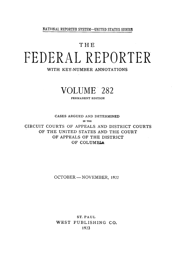 handle is hein.cases/fedrep0282 and id is 1 raw text is: NATIONAL REPORTER SYSTEM-UNITED STATES SERIES

THE
FEDERAL REPORTER
WITH KEY-NUMBER ANNOTATIONS
VOLUME 282
PERMANENT EDITION
CASES ARGUED AND DETERMINED
IN~ THE
CIRCUIT COURTS OF APPEALS AND DISTRICT COURTS
OF THE UNITED STATES AND THE COURT
OF APPEALS OF THE DISTRICT
OF COLUMBIA
OCTOBER- NOVEMBER, 1922
ST. PAUL
WEST PUBLISHING CO.
1923


