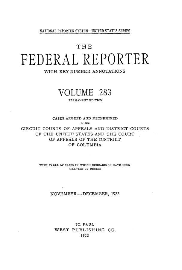 handle is hein.cases/fedrep0283 and id is 1 raw text is: ï»¿NATIONAL REPORTER SYSTEM-UNITED STATES SERIES

THE
FEDERAL REPORTER
WITH KEY-NUMBER ANNOTATIONS

VOLUME

283

PERMANENT EDITION
CASES ARGUED AND DETERMINED
ni Tn
CIRCUIT COURTS OF APPEALS AND DISTRICT COURTS
OF THE UNITED STATES AND THE COURT
OF APPEALS OF THE DISTRICT
OF COLUMBIA

WITH TABLE OF CASES IN WHICH REHEABINGS HAVE BEEN
GRANTED OB DENIED
NOVEMBER - DECEMBER, 1922
ST. PAUL
WEST PUBLISHING CO.
1923


