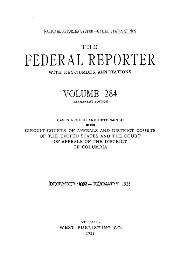 handle is hein.cases/fedrep0284 and id is 1 raw text is: NATIONAL REPORTER SYSTEM-UNITED STATES SERIES

THE
FEDERAL REPORTER
WITH KEY-NUMBER ANNOTATIONS

VOLUME

284

PERMANENT EDITION
CASES ARGUED AND DETERMINED
IN TER
CIRCUIT COURTS OF APPEALS AND DISTRICT COURTS
OF THE UNITED STATES AND THE COURT
OF APPEALS OF THE DISTRICT
OF COLUMBIA
lECEMBER,(I& - F, 1RX;ARY. 1923
ST. PAUL
WEST PUBLISHING CO.
1923


