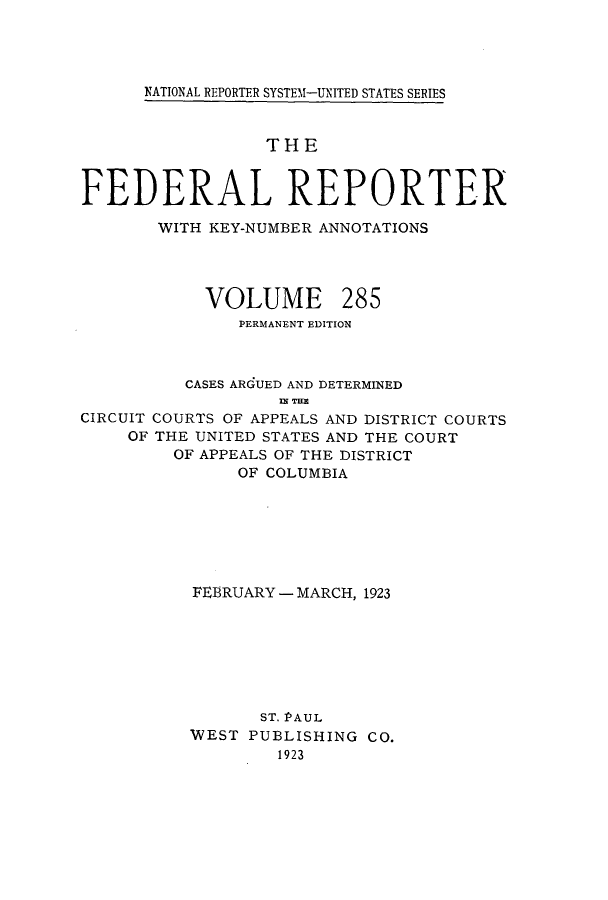 handle is hein.cases/fedrep0285 and id is 1 raw text is: ï»¿NATIONAL REPORTER SYSTEM1-UNITED STATES SERIES

THE
FEDERAL REPORTER
WITH KEY-NUMBER ANNOTATIONS

VOLUME

285

PERMANENT EDITION
CASES ARGUED AND DETERMINED
I TEM
CIRCUIT COURTS OF APPEALS AND DISTRICT COURTS
OF THE UNITED STATES AND THE COURT
OF APPEALS OF THE DISTRICT
OF COLUMBIA

FEBRUARY - MARCH, 1923
ST. PAUL
WEST PUBLISHING CO.
1923


