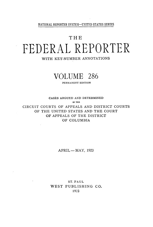 handle is hein.cases/fedrep0286 and id is 1 raw text is: ï»¿NATIONAL REPORTER SYSTEM1-UNITED STATES SERIES

THE
FEDERAL REPORTER
WITH KEY-NUMBER ANNOTATIONS

VOLUME

286

PERMANENT EDITION
CASES ARGUED AND DETERMINED
IN THE
CIRCUIT COURTS OF APPEALS AND DISTRICT COURTS
OF THE UNITED STATES AND THE COURT
OF APPEALS OF THE DISTRICT
OF COLUMBIA

APRIL - MAY, 1923
ST. PAUL
WEST PUBLISHING CO.
1923


