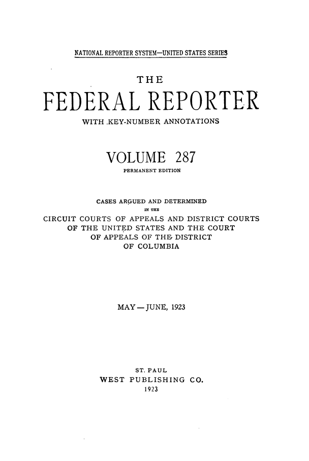 handle is hein.cases/fedrep0287 and id is 1 raw text is: NATIONAL REPORTER SYSTEM-UNITED STATES SERIES

THE
FEDERAL REPORTER
WITH .KEY-NUMBER ANNOTATIONS
VOLUME 287
PERMANENT EDITION
CASES ARGUED AND DETERMINED
nlT THE
CIRCUIT COURTS OF APPEALS AND DISTRICT COURTS
OF THE UNITED STATES AND THE COURT
OF APPEALS OF THE, DISTRICT
OF COLUMBIA
MAY -JUNE, 1923
ST. PAUL
WEST PUBLISHING CO.
1923


