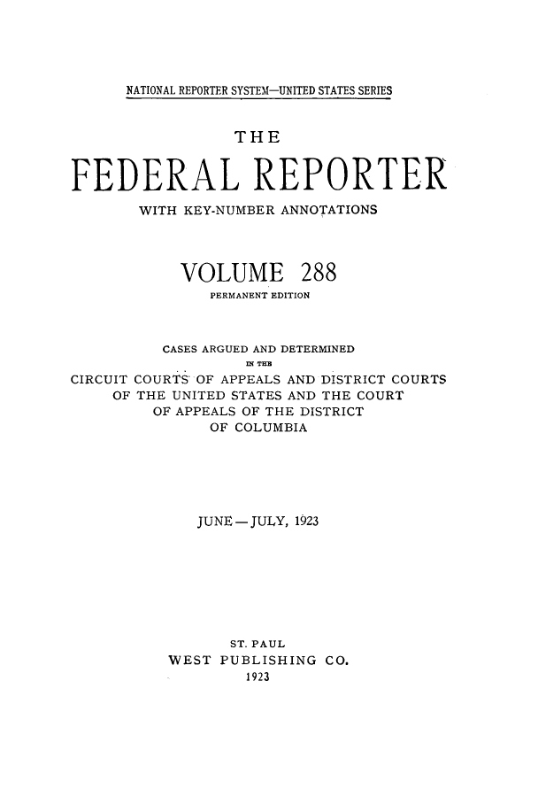 handle is hein.cases/fedrep0288 and id is 1 raw text is: ï»¿NATIONAL REPORTER SYSTEM1-UNITED STATES SERIES

THE
FEDERAL REPORTER
WITH KEY-NUMBER ANNOTATIONS

VOLUME

288

PERMANENT EDITION
CASES ARGUED AND DETERMINED
IN THE
CIRCUIT COURTS OF APPEALS AND DISTRICT COURTS
OF THE UNITED STATES AND THE COURT
OF APPEALS OF THE DISTRICT
OF COLUMBIA
JUNE - JULY, 1923
ST. PAUL
WEST PUBLISHING CO.
1923


