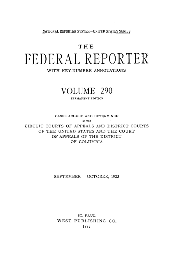 handle is hein.cases/fedrep0290 and id is 1 raw text is: NATIONAL REPORTER SYSTEM-UNITED STATES SERIES

THE
FEDERAL REPORTER
WITH KEY-NUMBER ANNOTATIONS
VOLUME 290
PERMANENT EDITION
CASES ARGUED AND DETERMINED
ni T31Z
CIRCUIT COURTS OF APPEALS AND DISTRICT COURTS
OF THE UNITED STATES AND THE COURT
OF APPEALS OF THE DISTRICT
OF COLUMBIA
SEPTEMBER - OCTOBER, 1923
ST. PAUL
WEST PUBLISHING CO.
1923


