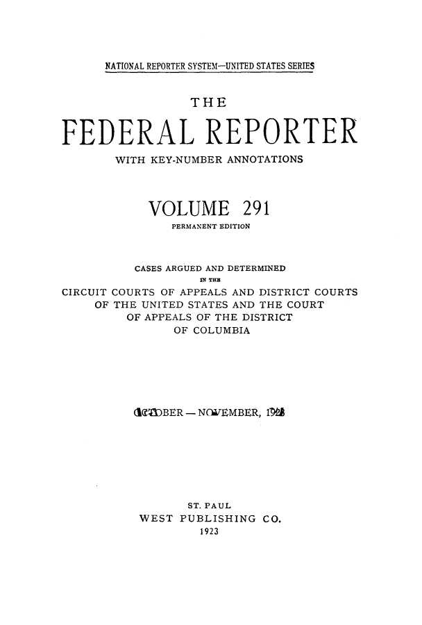 handle is hein.cases/fedrep0291 and id is 1 raw text is: ï»¿NATIONAL REPORTER SYSTEM1-UNITED STATES SERIES

THE
FEDERAL REPORTER
WITH KEY-NUMBER ANNOTATIONS
VOLUME 291
PERMANENT EDITION
CASES ARGUED AND DETERMINED
IN THE
CIRCUIT COURTS OF APPEALS AND DISTRICT COURTS
OF THE UNITED STATES AND THE COURT
OF APPEALS OF THE DISTRICT
OF COLUMBIA

(RODBER - NCIEWEMBER, 1W@
ST. PAUL
WEST PUBLISHING CO.
1923


