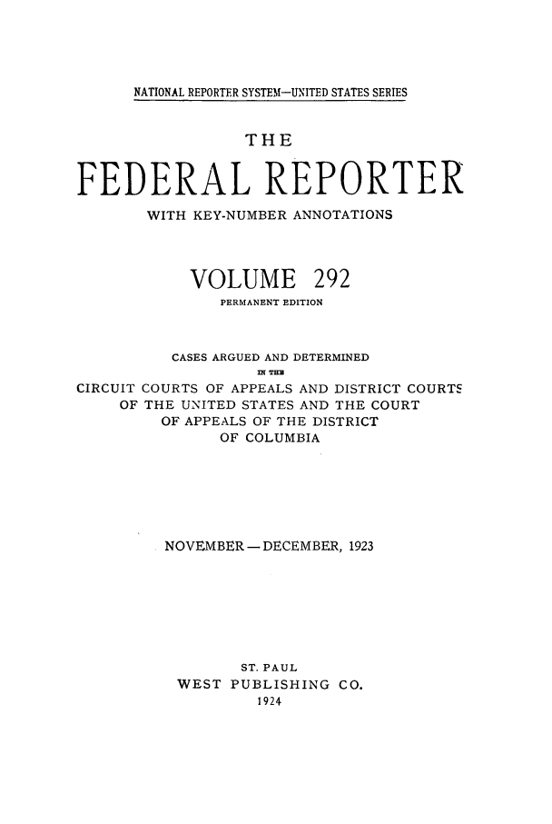 handle is hein.cases/fedrep0292 and id is 1 raw text is: NATIONAL REPORTER SYSTEM-UNITED STATES SERIES

THE
FEDERAL REPORTER
WITH KEY-NUMBER ANNOTATIONS
VOLUME 292
PERMANENT EDITION
CASES ARGUED AND DETERMINED
3N THE
CIRCUIT COURTS OF APPEALS AND DISTRICT COURTS
OF THE UNITED STATES AND THE COURT
OF APPEALS OF THE DISTRICT
OF COLUMBIA
NOVEMBER - DECEMBER, 1923
ST. PAUL
WEST PUBLISHING CO.
1924


