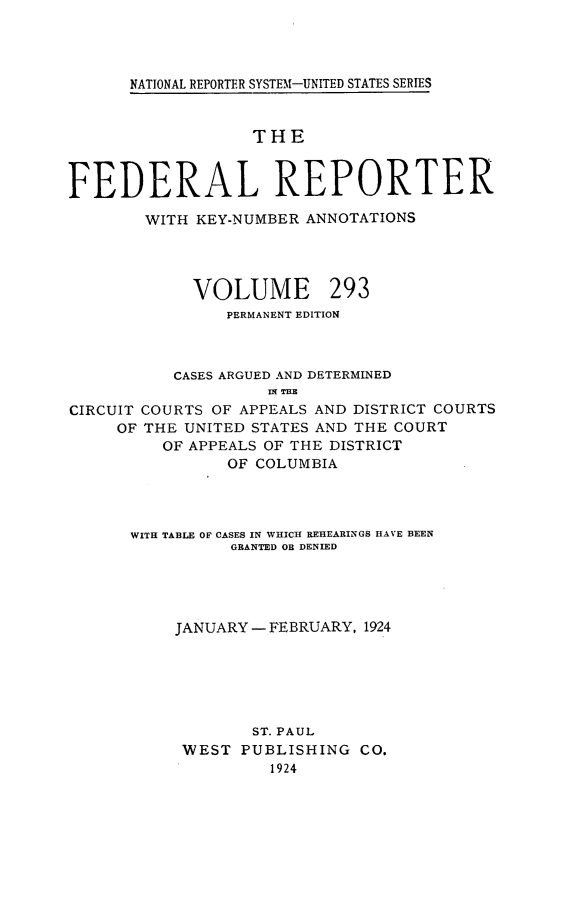 handle is hein.cases/fedrep0293 and id is 1 raw text is: 




NATIONAL REPORTER SYSTEM-UNITED STATES SERIES


                   THE



FEDERAL REPORTER

        WITH KEY-NUMBER ANNOTATIONS


VOLUME


293


                PERMANENT EDITION



           CASES ARGUED AND DETERMINED
                    IN THE
CIRCUIT COURTS OF APPEALS AND DISTRICT COURTS
     OF THE UNITED STATES AND THE COURT
         OF APPEALS OF THE DISTRICT
                OF COLUMBIA


WITH TABLE OF CASES IN WHICH REHEARINGS HAVE BEEN
          GRANTED OR DENIED





     JANUARY - FEBRUARY, 1924






            ST. PAUL
     WEST  PUBLISHING  CO.
              1924



