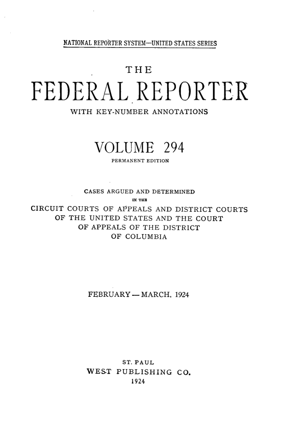 handle is hein.cases/fedrep0294 and id is 1 raw text is: 




NATIONAL REPORTER SYSTEM-UNITED STATES SERIES


                  THE


FEDERAL REPORTER

       WITH KEY-NUMBER ANNOTATIONS




            VOLUME 294
               PERMANENT EDITION



          CASES ARGUED AND DETERMINED
                   IN THE
CIRCUIT COURTS OF AlPPEALS AND DISTRICT COURTS
     OF THE UNITED STATES AND THE COURT
         OF APPEALS OF THE DISTRICT
               OF COLUMBIA







           FEBRUARY - MARCH, 1924








                 ST. PAUL
          WES.T PUBLISHING CO.
                   1924


