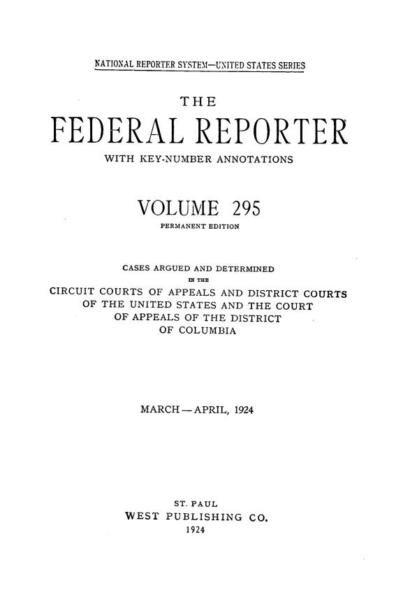 handle is hein.cases/fedrep0295 and id is 1 raw text is: 




NATIONAL REPORTER SYSTEM1-UNITED STATES SERIES


                  THE


FEDERAL REPORTER

       WITH KEY-NUMBER ANNOTATIONS


VOLUME


295


               PERMANENT EDITION



          CASES ARGUED AND DETERMINED
                   D THE
CIRCUIT COURTS OF APPEALS AND DISTRICT COURTS
     OF THE UNITED STATES AND THE COURT
         OF APPEALS OF THE DISTRICT
               OF COLUMBIA







            MARCH - APRIL, 1924








                 ST. PAUL
          WEST  PUBLISHING CO.
                   1924


