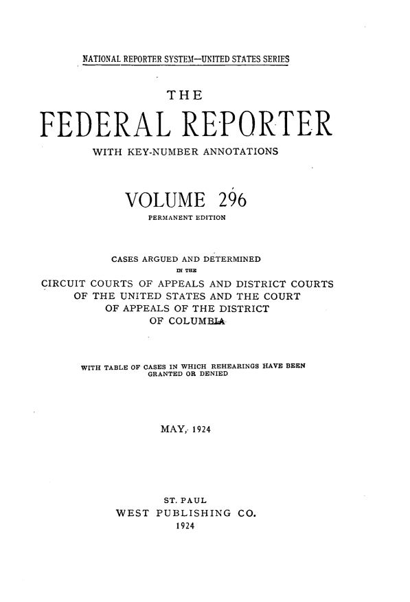 handle is hein.cases/fedrep0296 and id is 1 raw text is: 




NATIONAL REPORTER SYSTEM-UNITED STATES SERIES


                   THE


FEDERAL REPORTER

        WITH KEY-NUMBER ANNOTATIONS




             VOLUME 296
                PERMANENT EDITION



           CASES ARGUED AND DETERMINED
                    IN THE
CIRCUIT COURTS OF APPEALS AND DISTRICT COURTS
     OF THE UNITED STATES AND THE COURT
          OF APPEALS OF THE DISTRICT
                OF COLUMBIA


WITH TABLE OF CASES IN WHICH REHEARINGS HAVE BEEN
          GRANTED OR DENIED




            MAY, 1924






            ST. PAUL
     WEST  PUBLISHING  CO.
              1924


