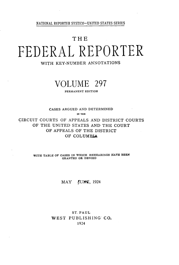 handle is hein.cases/fedrep0297 and id is 1 raw text is: 



NATIONAL REPORTER SYSTEM--UNITED STATES SERIES


                   THE



FEDERAL REPORTER

        WITH KEY-NUMBER ANNOTATIONS




             VOLUME 297
                PERMANENT EDITION



           CASES ARGUED AND DETERMINED
                    IN THE
CIRCUIT COURTS OF APPEALS AND DISTRICT COURTS
     OF THE UNITED STATES AND THE COURT
          OF APPEALS OF THE DISTRICT
                OF COLUMBIA


WITH TABLE OF CASES IN WHICH REHEARINGS HAVE BEEN
          GRANTED OR DENIED




          MAY  4UNE, 1924






             ST. PAUL
      WEST  PUBLISHING  CO.
               1924



