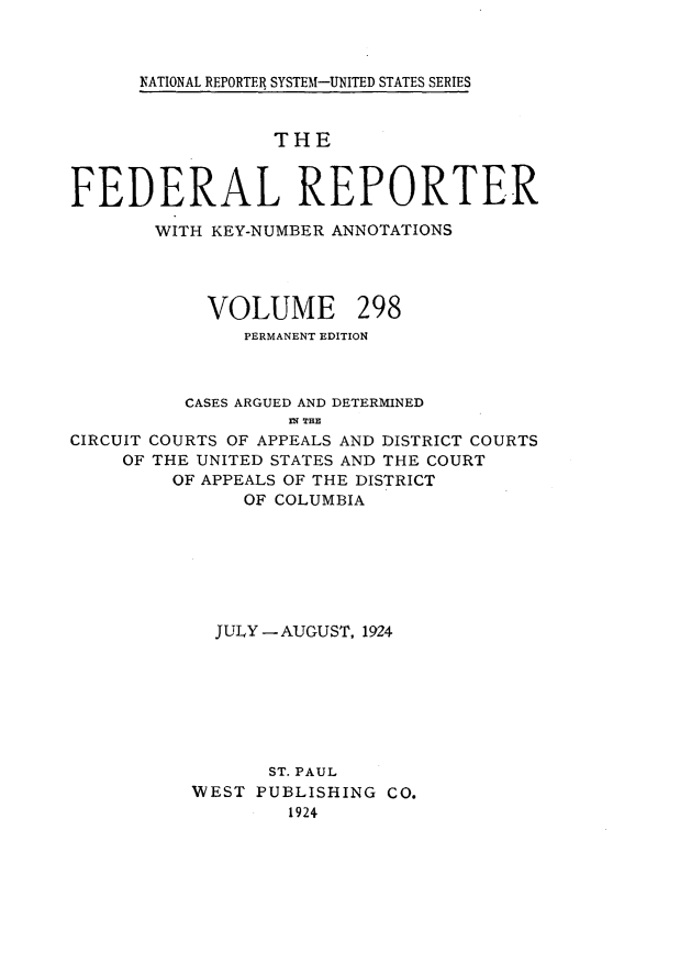 handle is hein.cases/fedrep0298 and id is 1 raw text is: 



NATIONAL REPORTER SYSTEM-UNITED STATES SERIES


                  THE


FEDERAL REPORTER

       WITH KEY-NUMBER ANNOTATIONS


VOLUME


298


               PERMANENT EDITION



          CASES ARGUED AND DETERMINED
                   DN THE
CIRCUIT COURTS OF APPEALS AND DISTRICT COURTS
     OF THE UNITED STATES AND THE COURT
         OF APPEALS OF THE DISTRICT
               OF COLUMBIA







             JULY -AUGUST, 1924







                 ST. PAUL
           WEST PUBLISHING CO.
                   1924



