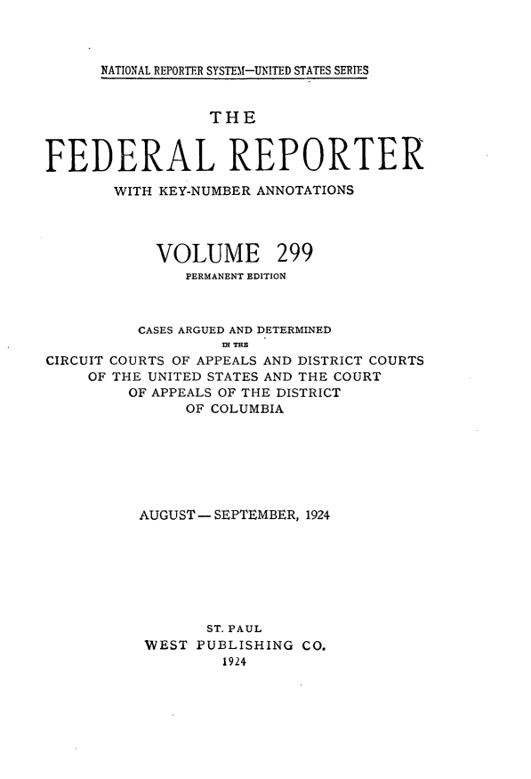 handle is hein.cases/fedrep0299 and id is 1 raw text is: 



NATIONAL REPORTER SYSTEM1-UNITED STATES SERIES


                  THE


FEDERAL REPORTER

       WITH KEY-NUMBER ANNOTATIONS


VOLUME


299


               PERMANENT EDITION



          CASES ARGUED AND DETERMINED
                   nT THE
CIRCUIT COURTS OF APPEALS AND DISTRICT COURTS
     OF THE UNITED STATES AND THE COURT
         OF APPEALS OF THE DISTRICT
               OF COLUMBIA







          AUGUST - SEPTEMBER, 1924







                 ST. PAUL
           WEST PUBLISHING CO.
                   1924


