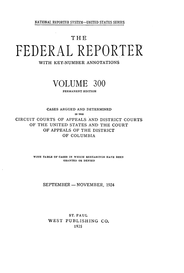 handle is hein.cases/fedrep0300 and id is 1 raw text is: 



NATIONAL REPORTER SYSTEM-UNITED STATES SERIES


                   THE


FEDERAL REPORTER

        WITH KEY-NUMBER ANNOTATIONS




             VOLUME 300
                PERMANENT EDITION



           CASES ARGUED AND DETERMINED
                    IN THE
CIRCUIT COURTS OF APPEALS AND DISTRICT COURTS
     OF THE UNITED STATES AND THE COURT
         OF APPEALS OF THE DISTRICT
                OF COLUMBIA


WITH TABLE OF CASES IN WHICH REHEARINGS HAVE BEEN
          GRANTED OR DENIED




   SEPTEMBER - NOVEMBER, 1924






            ST. PAUL
     WEST  PUBLISHING  CO.
              1925


