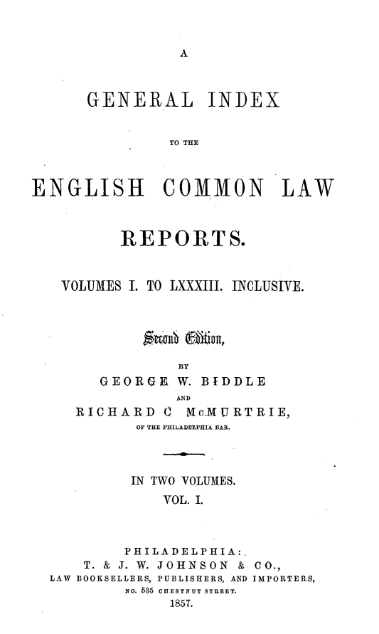 handle is hein.cases/giengcol0001 and id is 1 raw text is: 



A


      GENERAL INDEX


               TO THE



ENGLISH COMMON LAW



          REPORTS.



   VOLUMES I. TO LXXXIII. INCLUSIVE.






                BY
        GEORGE  W. BIDDLE
                AND
     RRICHARD    K cVIMURTRIE,
            OF THE PHILADEEPHIA BAR.




            IN TWO VOLUMES.
               VOL. I.



          PHILADELPHIA:.
      T. & J. W. JOHNSON & CO.,
  LAW BOOKSELLERS, PUBLISHERS, AND IMPORTERS,
          No. 585 CHESTNUT STREET.
               1857.


