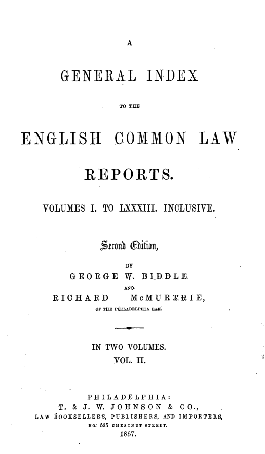 handle is hein.cases/giengcol0002 and id is 1 raw text is: 



A


      GENERAL INDEX


               TO TLA



ENGLISH COMMON LAW


      REPORTS.



VOLUMES I. TO LXXXIII. INCLUSIVE.



         Sankou (fbition,

             BY
    GEORGE  W. BLDDLE


RICHARD


McM U R rR I E,


OF TUE PglLADELPHIA BAJ(



IN TWO VOLUMES.
   YOL. II.


        PHILADELPHIA:
    T. & J. W. JOHNSON &
LAW 1OOKSELLERS, PUBLISHERS, AND
        1o: 535 CHESTNUT STREET.
             1857.


CO.,
IMPORTERS,


