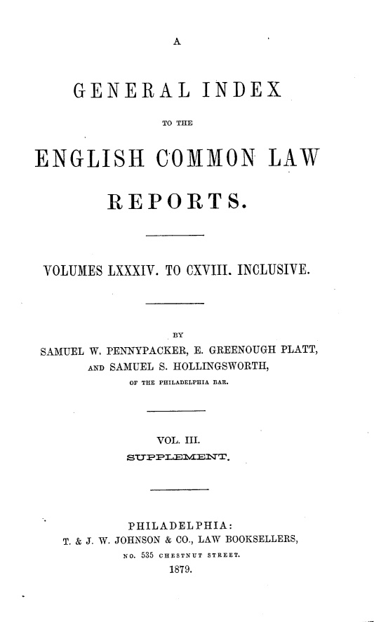 handle is hein.cases/giengcol0003 and id is 1 raw text is: 


A


     GENERAL INDEX

               TO THE



ENGLISH COMMON LAW



         REPORTS.





 VOLUMES LXXXIV. TO CXVIII. INCLUSIVE.





                BY

 SAMUEL W. PENNYPACKER, E. GREENOUGH PLATT,
      AND SAMUEL S. HOLLINGSWORTH,
           OF THE PHILADELPHIA BAR.




              VOL. III.
           STPPLEMENT.


        PHILADELPHIA:
T. & J. W. JOHNSON & CO., LAW BOOKSELLERS,
       NO. 535 CHESTNUT STREET.
             1879.


