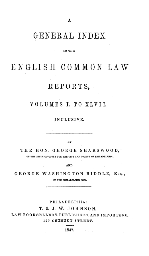 handle is hein.cases/gixeclr0001 and id is 1 raw text is: 


A


       GENERAL INDEX


                TO THE



ENGLISH COMMON LAW


      REPORTS,



VOLUMES I.   TO  XLVII.


       INCLUSIVE.


                 BY

   THE HON. GEORGE   SHARSWOOD,
     OF THE DISTRICT COURT FOR THE CITY AND COUNTY OF PHILADELPHIA,

                 AND

 GEORGE  WASHINGTON BIDDL-E,   EsQ.,
             OF THE PHILADELPHIA BAR.




             PHILADELPHIA:
        T. & J. W. JOHNSON,
LAW BOOKSELLERS, PUBLISHERS, AND IMPORTERS,
          197 CHESNUT STREET.

                1847.


