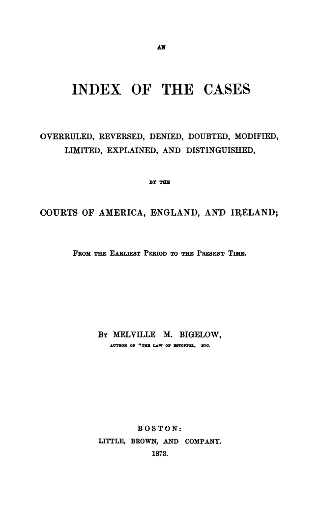 handle is hein.cases/incovered0001 and id is 1 raw text is: INDEX OF THE CASES
OVERRULED, REVERSED, DENIED, DOUBTED, MODIFIED,
LIMITED, EXPLAINED, AND DISTINGUISHED,
BY T=
COURTS OF AMERICA, 1BNGLAND, AND IRELAND;

FROM THE EART ET PERIOD TO THE PRBEENT TIME.
By MELVILLE M. BIGELOW,
AUTHOR *IF T   LAW Or UsTOPP=L,  wro.
BOSTON:
LITTLE, BROWN, AND COMPANY.
1873.


