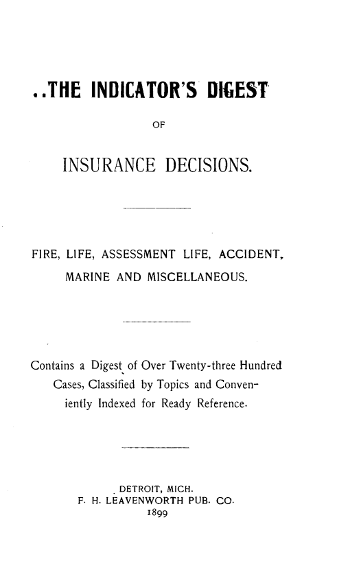 handle is hein.cases/isdtoieds0001 and id is 1 raw text is: 





..THE INDICATOR'S DIGEST

                  OF


    INSURANCE DECISIONS.


FIRE, LIFE, ASSESSMENT LIFE, ACCIDENT,

     MARINE  AND MISCELLANEOUS.






Contains a Digest of Over Twenty-three Hundred
   Cases, Classified by Topics and Conven-
     iently Indexed for Ready Reference.






            . DETROIT, MICH.
       F. H. LEAVENWORTH PUB. CO.
                 1899


