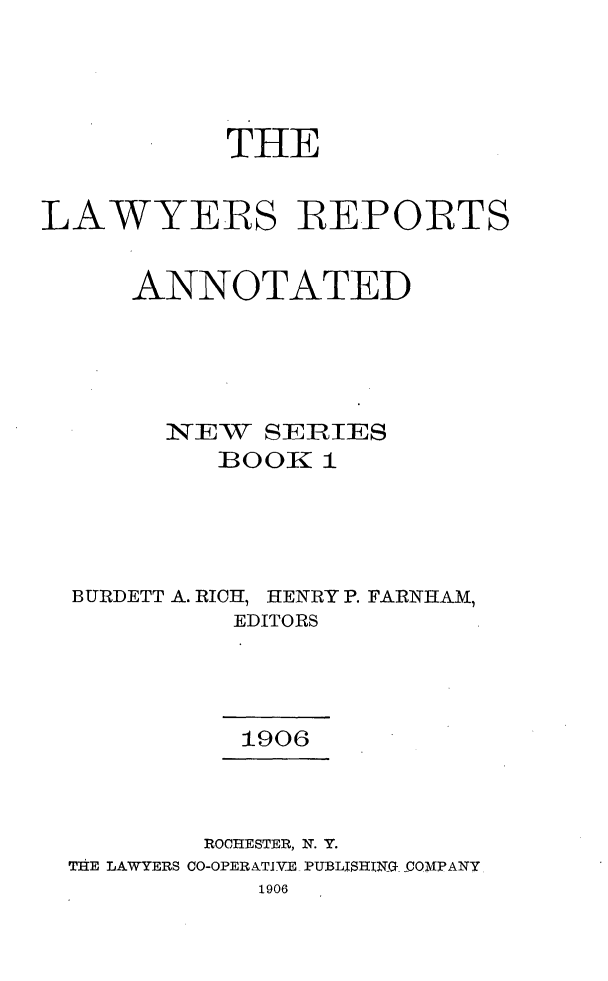 handle is hein.cases/lawyrpan0001 and id is 1 raw text is: THE
LAWYERS REPORTS
ANNOTATED
N EW SER IES
]BOOEK 1
BURIDETT A. RICH, HENRY P. FARNHAM,
EDITORS
1906
ROCHESTER, N. Y.
TIHE LAWYERS CO-OPERATIVE. PUBLISHING- -COMPANY
1906


