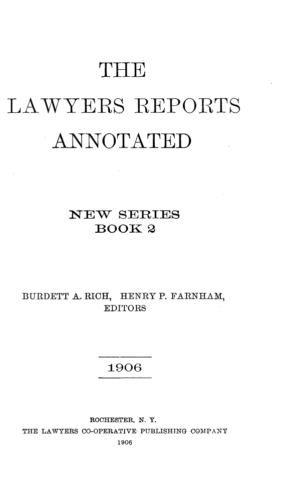 handle is hein.cases/lawyrpan0002 and id is 1 raw text is: THE
LAWYERS REPOITS
ANNOTATED
NEW SERIES
BO OK~ 2
BURDETT A. RICH, HENRY P. FARNHAM,
EDITORS
1906
ROCHESTER. N. Y.
THE LAWYERS CO-OPERATIVE PUBLISHING COMPANY
1906


