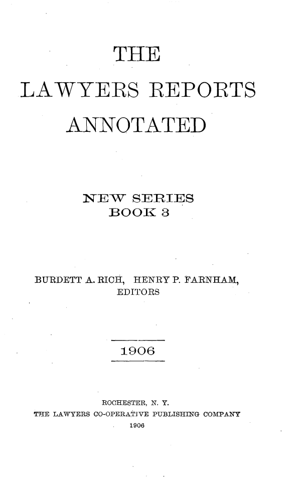handle is hein.cases/lawyrpan0003 and id is 1 raw text is: THE
LAWYERS REPORTS
ANNOTATED
NEW    SEI IES
]BOO1 3
BURDETT A. RICH, HENRY P. FARNHAM,
EDITORS
1906
ROCHESTER, N. Y.
THE LAWYERS CO-OPERATIVE PUBLISHING COMPANY
1906


