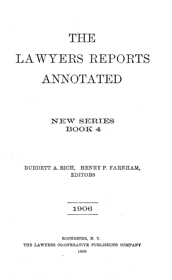 handle is hein.cases/lawyrpan0004 and id is 1 raw text is: THE
LAWYERS BEPOBTS
ANNOTATED
N--T E-W SERIES
BOORK 4
BURDETT A. RICH, HENRY P. FARNHAM,
EDITORS
1906
ROCHESTER, N. Y.
THE JAWYERS CO-OPERATIVE PUBLISHING COMPANY
1906


