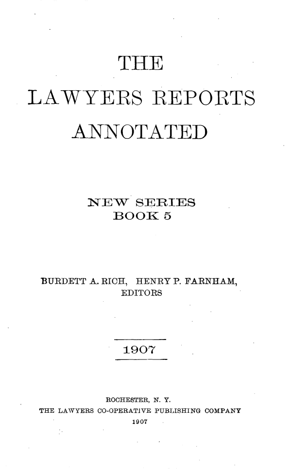 handle is hein.cases/lawyrpan0005 and id is 1 raw text is: THE
LAWYERS REPORTS
ANNOTATED
NEW SERIES
BOOK 5
BURDETT A. RICH, HENRY P. FARNHAM,
EDITORS
1907
ROCHESTER, N. Y.
THE LAWYERS CO-OPERATIVE PUBLISHING COMPANY
1907


