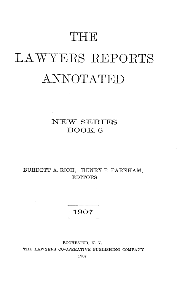 handle is hein.cases/lawyrpan0006 and id is 1 raw text is: TH4E
LAWYERS REPORTS
ANNOTATED
NEW SERIES
BOOK 6
BURDETT A. RICH, HENRY P. FARNHAM,
EDITORS
1907
ROCHESTER, N. Y.
THE LAWYERS CO-OPERATIVE PUBLISHING COMPANY
1907


