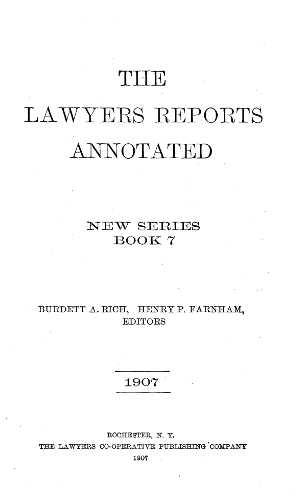 handle is hein.cases/lawyrpan0007 and id is 1 raw text is: THE
LAWYERS REPORTS
ANNOTATED
]E W  SEIRIES
]BOOK1 7
BURDETT A. RICH, HENRY P. FARNHAM,
EDITORS
1907
ROCHESTER, N. Y.
TIE LAWYERS CO-OPERATIVE PUBLISHING COMPANY
1907


