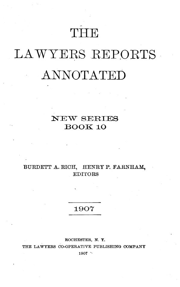 handle is hein.cases/lawyrpan0010 and id is 1 raw text is: THE
LAWYERS REPORTS
ANNOTATED
N;EW   SERIES
BOOK 10
BURDETT A. RICH, HENRY P. FARNIHA M
EDITORS
1907
ROCHESTER, N. Y.
THE LAWYERS CO-OPERATIVE PUBLISHING COMPANY
1907 ',


