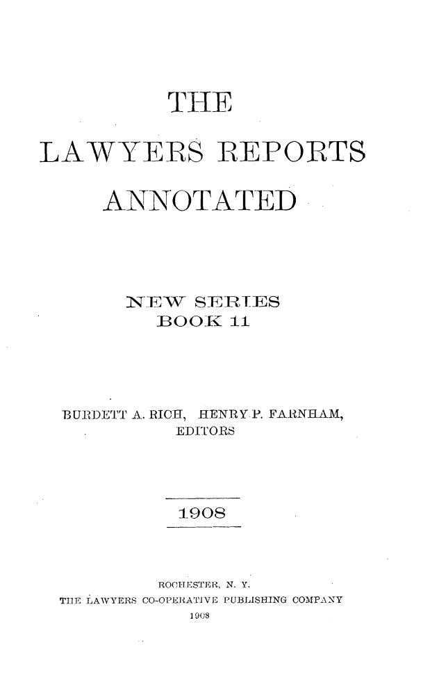 handle is hein.cases/lawyrpan0011 and id is 1 raw text is: THE
LAWYERS REPORTS
ANNOTATED
XN].E7W  SEIHIES
BOOTK 11
BURDETT A. RICH, HENRY P. FARNHAM,
EDITORS
1-908
ROCI) *STERI., N. Y.
TIlE LAWYERS CO-O PE]-KATJ VE PUBLISHING COMPA NY
1908


