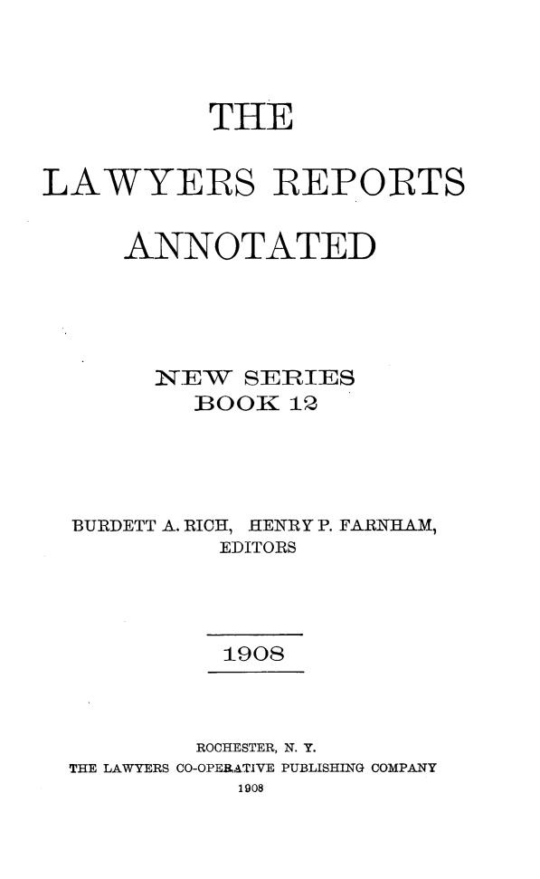 handle is hein.cases/lawyrpan0012 and id is 1 raw text is: THE
LAWYERS REPORTS
ANNOTATED
NEW SERIES
BOOK 12
BURDETT A. RICH, HENRY P. FARNHAM,
EDITORS
1908
ROCHESTER, N. Y.
THE LAWYERS CO-OPERATIVE PUBLISHING COMPANY
1908


