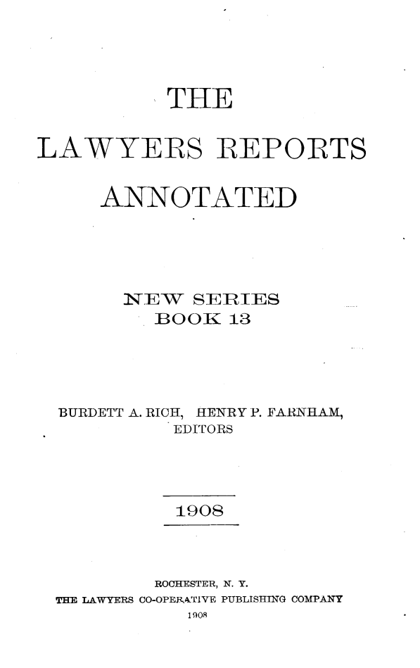 handle is hein.cases/lawyrpan0013 and id is 1 raw text is: THE
LAWYERS REPOIRTS
ANNOTATED
N-TEW  SERTIES
B00 K 13
BURDETT A. RICH, HENRY P. FA1NHAM,
EDITORS
1908
ROCHESTER, N. Y.
THE LAWYERS CO-OPEKATIVE PUBLISHING COMPANY
1008


