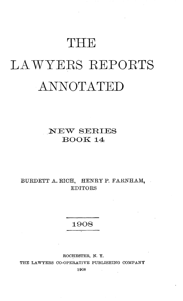 handle is hein.cases/lawyrpan0014 and id is 1 raw text is: THE
LAWYERS REPORTS
ANNOTATED
.NEW   SERIES
IBOOK 14
BURDETT A. RICH, HENRY P. FARNHAM,
EDITORS
1908
ROCHESTER, N. Y.
THE LAWYERS CO-OPERATIVE PUBLISHING COMPANY
1908


