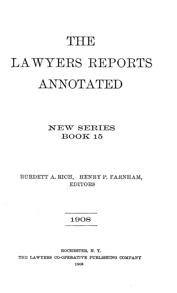 handle is hein.cases/lawyrpan0015 and id is 1 raw text is: THE
LAWYERS REPORTS
ANNOTATED
N TEW  SERIES
BOOK 15
BURDETT A. RICH, HENRY P. FARNHAM,
EDITORS
1908
ROCHESTER, N. Y.
THE LAWYERS CO-OPERATIVE PUBLISHING, COMPANY
1908


