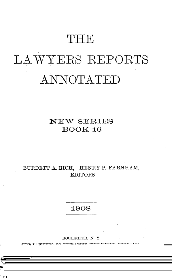 handle is hein.cases/lawyrpan0016 and id is 1 raw text is: THE
LAWYERS REPORTS
ANNOTATED
IN E  SIERIES
BOOK 16
BURDETT A. RICH, HENRY P. FARNHAM,
EDITORS
1908
ROCHESTER, N. Y.
THE LAWYERS CO-OPERATIVE PUBLISHING COMPANY
1908


