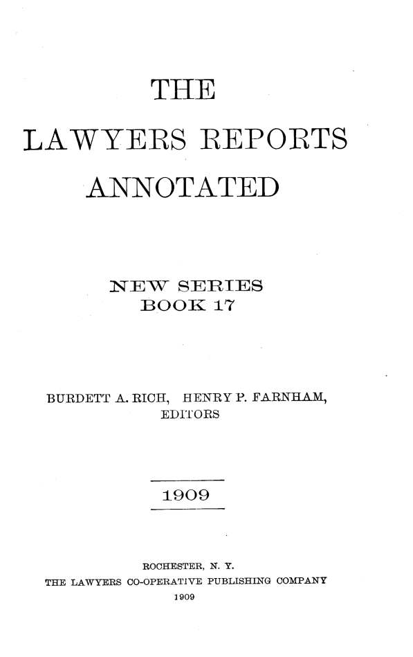 handle is hein.cases/lawyrpan0017 and id is 1 raw text is: THE
LAWYERS REPORTS
ANNOTATED
1NEW  SERES
BOOK 17
BURDETT A. RICH, HENRY P. FARNHAM,
EDITORS
1909
ROCHESTER, N. Y.
THE LAWYERS CO-OPERATIVE PUBLISHING COMPANY
1909



