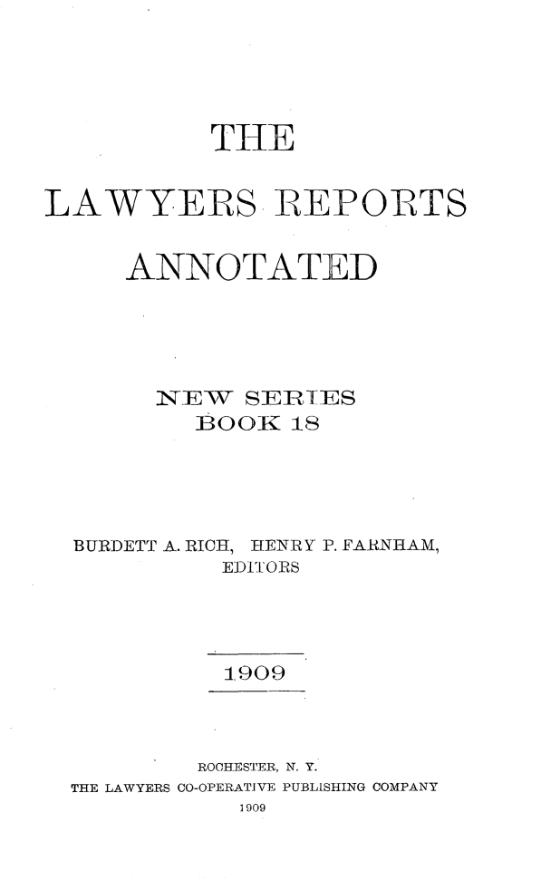 handle is hein.cases/lawyrpan0018 and id is 1 raw text is: THE
LAWYERS- IREPOIRTS
ANNOTATED
l. EW SERIES
BURDETT A. RIC , HENIRY P. FARNHAM,
EDITOIRS
1.909
ROHESTER, N. Y.
THE LAWYERS CO-OPERATIVE PUBLISHING COMPANY
1909


