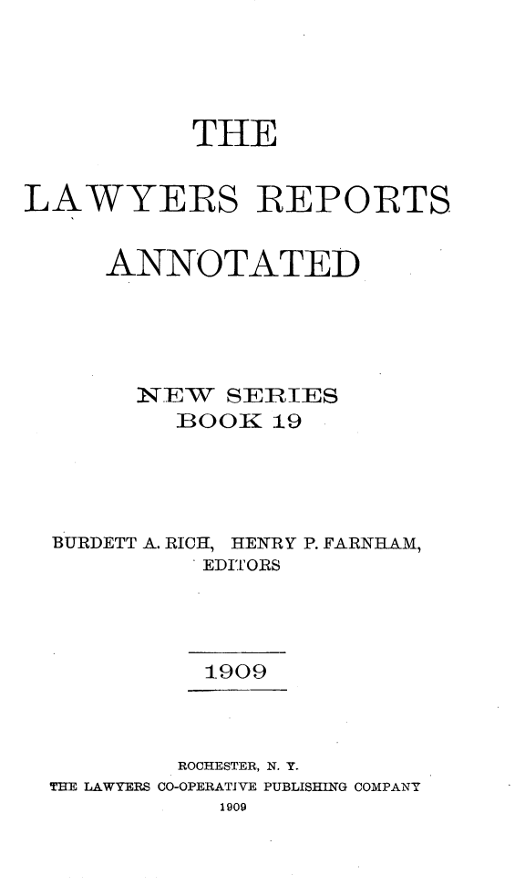 handle is hein.cases/lawyrpan0019 and id is 1 raw text is: THE
LAWYERS REPORTS
ANNOTATED
INqEW  SERIES
BOO K 19
BURDETT A. RICH, HENRY P. FARNHAM,
EDITORS
1909
ROCHESTER, N. Y.
THE LAWYERS CO-OPERATIVE PUBLISHING COMPANY
1909


