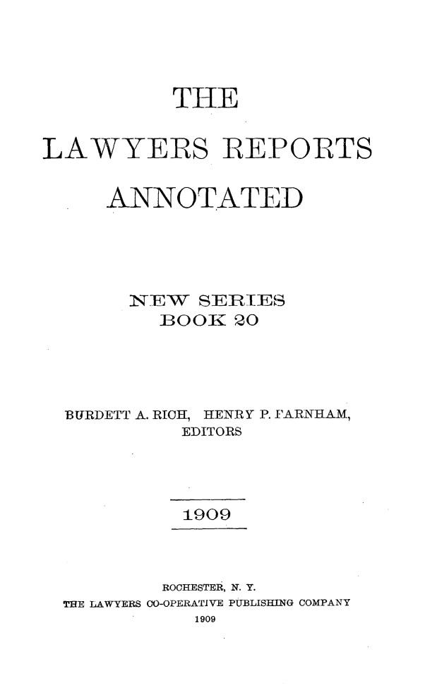 handle is hein.cases/lawyrpan0020 and id is 1 raw text is: THE
LAWYERS REPORTS
ANNOTATED
N,7EW SER]IE-B
BOOR: 20
BURDETT A. RICH, HENRY P. FARNHAM,
EDITORS
1909
ROCHESTER, N. Y.
THE LAWYERS 0-OPERATIVE PUBLISHING COMPANY
1909



