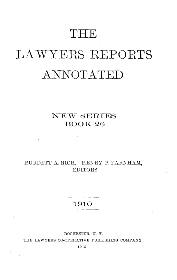 handle is hein.cases/lawyrpan0026 and id is 1 raw text is: THE
LAWYERS REPORTS
ANNOTATED
N-EW SERIES
BOOK 26
BUIRDETT A. RICH, HENRY P. FARNIILAM,
EDITORS
1910
ROCHESTER, N. Y.
THE LAWYERS CO-OPERATIVE PUBLISHING COMPANY
1910


