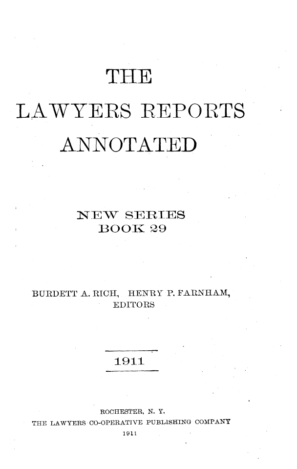 handle is hein.cases/lawyrpan0029 and id is 1 raw text is: THE
LAWYERS ]REPORTS
ANNOTATED
1NTEW  SEIEIES
BOOK 29
BURDETT A. RICH, HENRY P. FARNHAM,
EDITORS
1911
ROCHESTER, N. Y.
THE LAWYERS CO-OPERATIVE PUBLISHING COMPANY
1911


