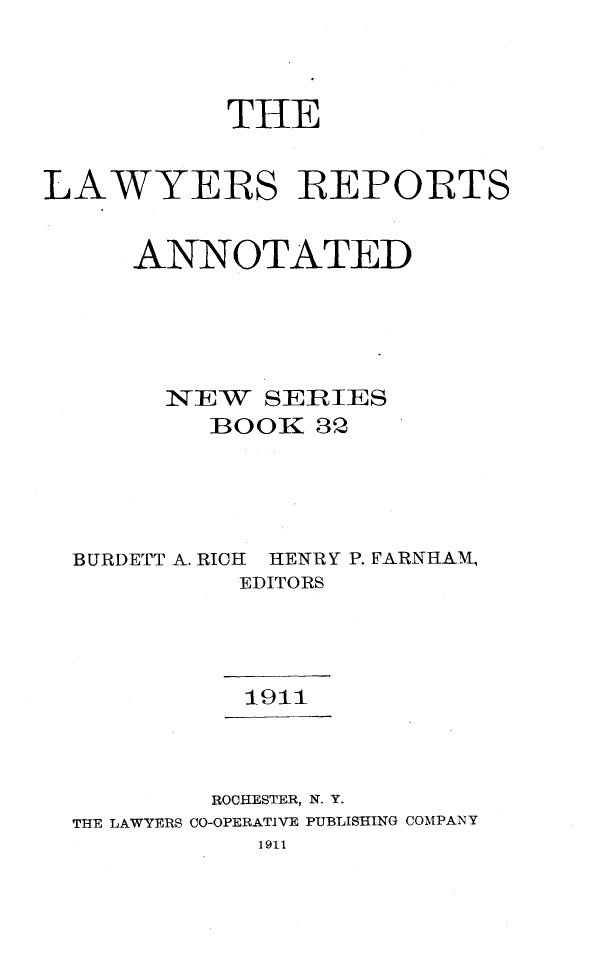 handle is hein.cases/lawyrpan0032 and id is 1 raw text is: THE
LAWYERS REPORTS
ANNOTATED
ITEW SERIES
BOOK 32
BURDETT A. RICH HENRY P. FARNHAM,
EDITORS
1911
ROCHESTER, N. Y.
THE LAWYERS CO-OPERATIVE PUBLISHING COMPANY
1911


