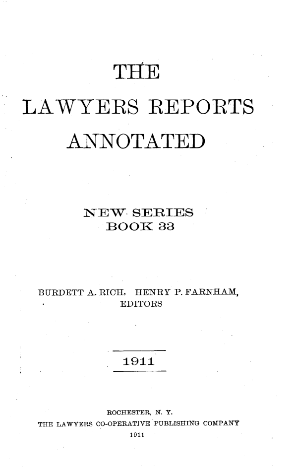 handle is hein.cases/lawyrpan0033 and id is 1 raw text is: THE
LAWYERS REPORTS
ANNOTATED
1EW   SERIES
BOOK 33
BURDETT A. RICH, HENRY P. FARNH.AM,
EDITORS
1911
ROCHESTER, N. Y.
THE LAWYERS CO-OPERATIVE PUBLISHING COMPANY
1911


