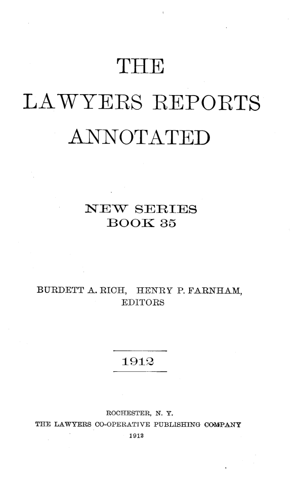 handle is hein.cases/lawyrpan0035 and id is 1 raw text is: THE
LAWYERS BEPORTS
ANNOTATED
NEW SERIES
BOOK 35
BURDETT A. RICH, HENRY P. FARNHAM,
EDITORS
1912
ROCHESTER, N. Y.
THE LAWYERS CO-OPERATIVE PUBLISHING COMPANY
1912


