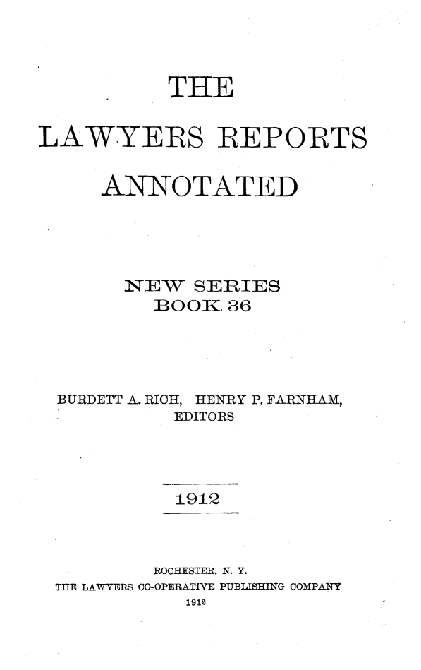 handle is hein.cases/lawyrpan0036 and id is 1 raw text is: THE
LAWYERS REPORTS
ANNOTATED
NEW SERIES
BOOK1 36
BURDETT A. RICH, HENRY P. FARNIHAM,
EDITORS
1912
ROCHESTER, N. Y.
THE LAWYERS CO-OPERATIVE PUBLISHING COMPANY
1912


